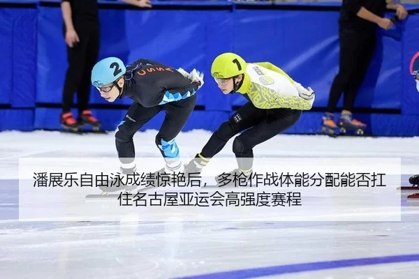 潘展乐自由泳成绩惊艳后，多枪作战体能分配能否扛住名古屋亚运会高强度赛程